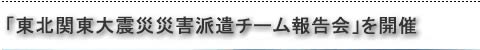 「東北地方太平洋沖地震災害派遣チーム報告会」を開催