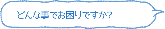 どんな事でお困りですか？