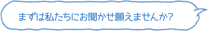 まずは私たちにお聞かせ願えませんか？